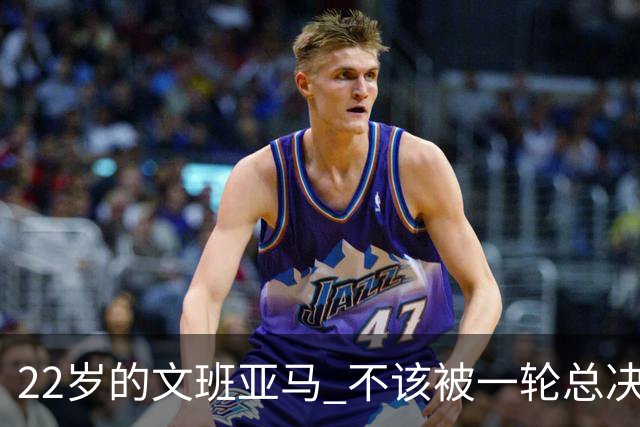 22岁的文班亚马 不该被一轮总决赛定义